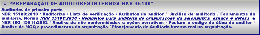 Caixa de texto: �PREPARA��O DE AUDITORES INTERNOS NBR 15100�Auditorias de primeira parteNBR 15100:2010 / Auditorias / Lista de verifica��o / Atributos do auditor /  An�lise de auditoria / Ferramentas da auditoria, Norma NBR 15101:2010 - Requisitos para auditoria de organiza��es da aeron�utica, espa�o e defesa  e NBR ISO 19011:2002 / Analise de n�o conformidades e a��es corretivas / Postura e c�digo de �tica do auditor / Analise de MGQ e procedimentos da organiza��o / Planejamento de Auditoria interna real na organiza��o. 