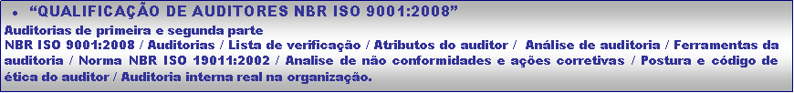 Caixa de texto: �QUALIFICA��O DE AUDITORES NBR ISO 9001:2008�Auditorias de primeira e segunda parteNBR ISO 9001:2008 / Auditorias / Lista de verifica��o / Atributos do auditor /  An�lise de auditoria / Ferramentas da auditoria / Norma NBR ISO 19011:2002 / Analise de n�o conformidades e a��es corretivas / Postura e c�digo de �tica do auditor / Auditoria interna real na organiza��o.