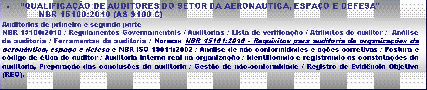 Caixa de texto:  �QUALIFICA��O DE AUDITORES DO SETOR DA AERONAUTICA, ESPA�O E DEFESA�              NBR 15100:2010 (AS 9100 C)Auditorias de primeira e segunda parteNBR 15100:2010 / Regulamentos Governamentais / Auditorias / Lista de verifica��o / Atributos do auditor /  An�lise de auditoria / Ferramentas da auditoria / Normas NBR 15101:2010 - Requisitos para auditoria de organiza��es da aeron�utica, espa�o e defesa e NBR ISO 19011:2002 / Analise de n�o conformidades e a��es corretivas / Postura e c�digo de �tica do auditor / Auditoria interna real na organiza��o / Identificando e registrando as constata��es da auditoria, Prepara��o das conclus�es da auditoria / Gest�o de n�o-conformidade / Registro de Evid�ncia Objetiva (REO).