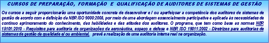 Caixa de texto: CURSOS DE PREPARA��O,  FORMA��O  E  QUALIFICA��O DE AUDITORES DE SISTEMAS DE GEST�OOs cursos a seguir proporcionar�o uma oportunidade concreta de desenvolver e / ou aperfei�oar a compet�ncia dos auditores de sistemas de gest�o de acordo com a defini��o da NBR ISO 9000:2005, por meio de uma abordagem essencialmente participativa e aplicada �s necessidades de cont�nuo aprimoramento do conhecimento, das habilidades e das atitudes dos auditores. O programa, que tem como base as normas NBR 15101:2010 - Requisitos para auditoria de organiza��es da aeron�utica, espa�o e defesa e NBR ISO 19011:2002 - Diretrizes para auditorias de sistemas de gest�o da qualidade e/ ou ambiental,   prev� a realiza��o de uma auditoria interna real na organiza��o.  