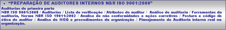 Caixa de texto: �PREPARA��O DE AUDITORES INTERNOS NBR ISO 9001:2008�Auditorias de primeira parteNBR ISO 9001:2008 / Auditorias / Lista de verifica��o / Atributos do auditor /  An�lise de auditoria / Ferramentas da auditoria, Norma NBR ISO 19011:2002 / Analise de n�o conformidades e a��es corretivas / Postura e c�digo de �tica do auditor / Analise de MGQ e procedimentos da organiza��o / Planejamento de Auditoria interna real na organiza��o. 