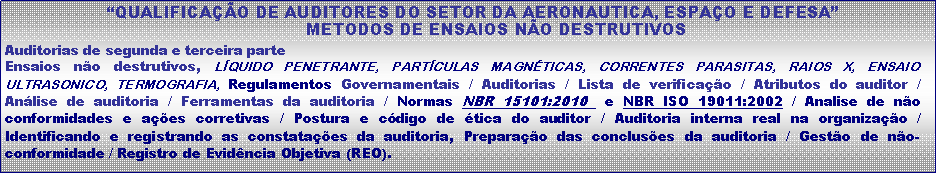 Caixa de texto:  �QUALIFICA��O DE AUDITORES DO SETOR DA AERONAUTICA, ESPA�O E DEFESA�             METODOS DE ENSAIOS N�O DESTRUTIVOSAuditorias de segunda e terceira parteEnsaios n�o destrutivos, L�QUIDO PENETRANTE, PART�CULAS MAGN�TICAS, CORRENTES PARASITAS, RAIOS X, ENSAIO ULTRASONICO, TERMOGRAFIA, Regulamentos Governamentais / Auditorias / Lista de verifica��o / Atributos do auditor /  An�lise de auditoria / Ferramentas da auditoria / Normas NBR 15101:2010  e NBR ISO 19011:2002 / Analise de n�o conformidades e a��es corretivas / Postura e c�digo de �tica do auditor / Auditoria interna real na organiza��o / Identificando e registrando as constata��es da auditoria, Prepara��o das conclus�es da auditoria / Gest�o de n�o-conformidade / Registro de Evid�ncia Objetiva (REO).