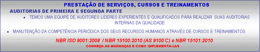 Caixa de texto: PRESTA��O DE SERVI�OS, CURSOS E TREINAMENTOSAUDITORIAS DE PRIMEIRA E SEGUNDA PARTETEMOS UMA EQUIPE DE AUDITORES LIDERES EXPERIENTES E QUALIFICADOS PARA REALIZAR  SUAS AUDITORIAS INTERNAS DA QUALIDADEMANUTEN��O DA COMPET�NCIA PERI�DICA DOS SEUS RECURSOS HUMANOS ATRAV�S DE CURSOS E TREINAMENTOSNBR ISO 9001:2008  / NBR 15100:2010 (AS 9100 C) e NBR 15101:2010CONHE�A AS MUDAN�AS E COMO IMPLEMENTA-LAS